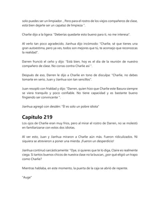 solo puedes ser un limpiador. , Pero para el rostro de los viejos compañeros de clase,
está bien dejarte ser un capataz de limpieza ".
Charlie dijo a la ligera: "Deberías quedarte esto bueno para ti, no me interesa".
Al verlo tan poco agradecido, Jianhua dijo incómodo: "Charlie, sé que tienes una
gran autoestima, pero ya ves, todos son mejores que tú, te aconsejo que reconozcas
la realidad".
Darren frunció el ceño y dijo: “Está bien, hoy es el día de la reunión de nuestro
compañero de clase. No corras contra Charlie así ".
Después de eso, Darren le dijo a Charlie en tono de disculpa: "Charlie, no debes
tomarte en serio, Juan y Jianhua son tan sencillos".
Juan resopló con frialdad y dijo: “Darren, quien hizo que Charlie este Basura siempre
se viera tranquilo y poco confiable. No tiene capacidad y es bastante bueno
fingiendo ser convincente ".
Jianhua agregó con desdén: "Él es solo un pobre idiota"
Capítulo 219
Los ojos de Charlie eran muy fríos, pero al mirar el rostro de Darren, no se molestó
en familiarizarse con estos dos idiotas.
Al ver esto, Juan y Jianhua miraron a Charlie aún más. Fueron ridiculizados. Ni
siquiera se atrevieron a poner una mierda. ¡Fueron un desperdicio!
Jianhua continuó sarcásticamente: “Oye, si quieres que te lo diga, Claire es realmente
ciega. Si tantos buenos chicos de nuestra clase no la buscan, ¿por qué eligió un trapo
como Charlie?
Mientras hablaba, en este momento, la puerta de la caja se abrió de repente.
"Auge"
 