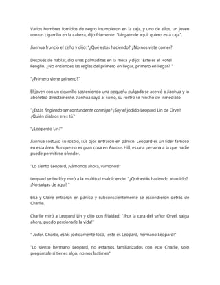 Varios hombres fornidos de negro irrumpieron en la caja, y uno de ellos, un joven
con un cigarrillo en la cabeza, dijo fríamente: “Lárgate de aquí, quiero esta caja”.
Jianhua frunció el ceño y dijo: “¿Qué estás haciendo? ¿No nos viste comer?
Después de hablar, dio unas palmaditas en la mesa y dijo: “Este es el Hotel
Fenglin. ¿No entiendes las reglas del primero en llegar, primero en llegar? "
"¿Primero viene primero?"
El joven con un cigarrillo sosteniendo una pequeña pulgada se acercó a Jianhua y lo
abofeteó directamente. Jianhua cayó al suelo, su rostro se hinchó de inmediato.
“¿Estás fingiendo ser contundente conmigo? ¡Soy el jodido Leopard Lin de Orvel!
¿Quién diablos eres tú?
"¿Leopardo Lin?"
Jianhua sostuvo su rostro, sus ojos entraron en pánico. Leopard es un líder famoso
en esta área. Aunque no es gran cosa en Aurous Hill, es una persona a la que nadie
puede permitirse ofender.
"Lo siento Leopard, ¡vámonos ahora, vámonos!"
Leopard se burló y miró a la multitud maldiciendo: “¿Qué estás haciendo aturdido?
¡No salgas de aquí! "
Elsa y Claire entraron en pánico y subconscientemente se escondieron detrás de
Charlie.
Charlie miró a Leopard Lin y dijo con frialdad: "¡Por la cara del señor Orvel, salga
ahora, puedo perdonarle la vida!"
" Joder, Charlie, estás jodidamente loco, ¡este es Leopard, hermano Leopard!"
"Lo siento hermano Leopard, no estamos familiarizados con este Charlie, solo
pregúntale si tienes algo, no nos lastimes"
 