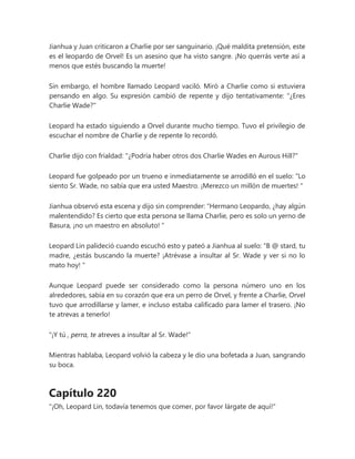 Jianhua y Juan criticaron a Charlie por ser sanguinario. ¡Qué maldita pretensión, este
es el leopardo de Orvel! Es un asesino que ha visto sangre. ¡No querrás verte así a
menos que estés buscando la muerte!
Sin embargo, el hombre llamado Leopard vaciló. Miró a Charlie como si estuviera
pensando en algo. Su expresión cambió de repente y dijo tentativamente: "¿Eres
Charlie Wade?"
Leopard ha estado siguiendo a Orvel durante mucho tiempo. Tuvo el privilegio de
escuchar el nombre de Charlie y de repente lo recordó.
Charlie dijo con frialdad: "¿Podría haber otros dos Charlie Wades en Aurous Hill?"
Leopard fue golpeado por un trueno e inmediatamente se arrodilló en el suelo: “Lo
siento Sr. Wade, no sabía que era usted Maestro. ¡Merezco un millón de muertes! "
Jianhua observó esta escena y dijo sin comprender: “Hermano Leopardo, ¿hay algún
malentendido? Es cierto que esta persona se llama Charlie, pero es solo un yerno de
Basura, ¡no un maestro en absoluto! "
Leopard Lin palideció cuando escuchó esto y pateó a Jianhua al suelo: “B @ stard, tu
madre, ¿estás buscando la muerte? ¡Atrévase a insultar al Sr. Wade y ver si no lo
mato hoy! "
Aunque Leopard puede ser considerado como la persona número uno en los
alrededores, sabía en su corazón que era un perro de Orvel, y frente a Charlie, Orvel
tuvo que arrodillarse y lamer, e incluso estaba calificado para lamer el trasero. ¡No
te atrevas a tenerlo!
"¡Y tú , perra, te atreves a insultar al Sr. Wade!"
Mientras hablaba, Leopard volvió la cabeza y le dio una bofetada a Juan, sangrando
su boca.
Capítulo 220
"¡Oh, Leopard Lin, todavía tenemos que comer, por favor lárgate de aquí!"
 