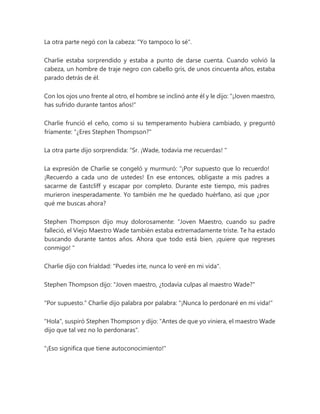 La otra parte negó con la cabeza: "Yo tampoco lo sé".
Charlie estaba sorprendido y estaba a punto de darse cuenta. Cuando volvió la
cabeza, un hombre de traje negro con cabello gris, de unos cincuenta años, estaba
parado detrás de él.
Con los ojos uno frente al otro, el hombre se inclinó ante él y le dijo: "¡Joven maestro,
has sufrido durante tantos años!"
Charlie frunció el ceño, como si su temperamento hubiera cambiado, y preguntó
fríamente: "¿Eres Stephen Thompson?"
La otra parte dijo sorprendida: “Sr. ¡Wade, todavía me recuerdas! "
La expresión de Charlie se congeló y murmuró: “¡Por supuesto que lo recuerdo!
¡Recuerdo a cada uno de ustedes! En ese entonces, obligaste a mis padres a
sacarme de Eastcliff y escapar por completo. Durante este tiempo, mis padres
murieron inesperadamente. Yo también me he quedado huérfano, así que ¿por
qué me buscas ahora?
Stephen Thompson dijo muy dolorosamente: “Joven Maestro, cuando su padre
falleció, el Viejo Maestro Wade también estaba extremadamente triste. Te ha estado
buscando durante tantos años. Ahora que todo está bien, ¡quiere que regreses
conmigo! "
Charlie dijo con frialdad: "Puedes irte, nunca lo veré en mi vida".
Stephen Thompson dijo: "Joven maestro, ¿todavía culpas al maestro Wade?"
"Por supuesto." Charlie dijo palabra por palabra: "¡Nunca lo perdonaré en mi vida!"
"Hola", suspiró Stephen Thompson y dijo: "Antes de que yo viniera, el maestro Wade
dijo que tal vez no lo perdonaras".
"¡Eso significa que tiene autoconocimiento!"
 