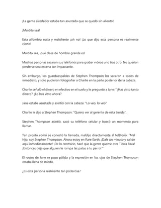 ¡La gente alrededor estaba tan asustada que se quedó sin aliento!
¡Maldita sea!
Esta alfombra sucia y maloliente ¡oh no! ¡Lo que dijo esta persona es realmente
cierto!
Maldita sea, ¡qué clase de hombre grande es!
Muchas personas sacaron sus teléfonos para grabar videos uno tras otro. No querían
perderse una escena tan impactante.
Sin embargo, los guardaespaldas de Stephen Thompson los sacaron a todos de
inmediato, y solo pudieron fotografiar a Charlie en la parte posterior de la cabeza.
Charlie señaló el dinero en efectivo en el suelo y le preguntó a Jane: “¿Has visto tanto
dinero? ¿Lo has visto ahora?
Jane estaba asustada y asintió con la cabeza: "Lo veo, lo veo"
Charlie le dijo a Stephen Thompson: "Quiero ver al gerente de esta tienda".
Stephen Thompson asintió, sacó su teléfono celular y buscó un momento para
llamar.
Tan pronto como se conectó la llamada, maldijo directamente al teléfono: “Mal
hijo, soy Stephen Thompson. Ahora estoy en Rare Earth. ¡Dale un minuto y sal de
aquí inmediatamente! ¡De lo contrario, haré que la gente queme esta Tierra Rara!
¡Entonces deja que alguien le rompa las patas a tu perro! "
El rostro de Jane se puso pálido y la expresión en los ojos de Stephen Thompson
estaba llena de miedo.
¿Es esta persona realmente tan poderosa?
 