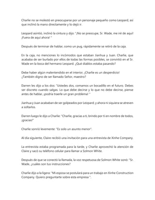 Charlie no se molestó en preocuparse por un personaje pequeño como Leopard, así
que inclinó la mano directamente y lo dejó ir.
Leopard asintió, inclinó la cintura y dijo: “¡No se preocupe, Sr. Wade, me iré de aquí!
¡Fuera de aquí ahora! "
Después de terminar de hablar, como un pug, rápidamente se retiró de la caja.
En la caja, no menciones lo incómodos que estaban Jianhua y Juan. Charlie, que
acababa de ser burlado por ellos de todas las formas posibles, se convirtió en el Sr.
Wade en la boca del hermano Leopard. ¿Qué diablos estaba pasando?
Debe haber algún malentendido en el interior, ¡Charlie es un desperdicio!
¿También digno de ser llamado Señor, maestro?
Darren les dijo a los dos: “Ustedes dos, comamos un bocadillo en el futuro. Debes
ser discreto cuando salgas. Lo que debe decirse y lo que no debe decirse, piense
antes de hablar, ¡podría traerle un gran problema! "
Jianhua y Juan acababan de ser golpeados por Leopard, y ahora ni siquiera se atreven
a soltarlos.
Darren luego le dijo a Charlie: "Charlie, gracias a ti, brindo por ti en nombre de todos,
¡gracias!"
Charlie sonrió levemente: "Es solo un asunto menor".
Al día siguiente, Claire recibió una invitación para una entrevista de Xinhe Company.
La entrevista estaba programada para la tarde, y Charlie aprovechó la atención de
Claire y sacó su teléfono celular para llamar a Solmon White.
Después de que se conectó la llamada, la voz respetuosa de Solmon White sonó: “Sr.
Wade, ¿cuáles son tus instrucciones?
Charlie dijo a la ligera: “Mi esposa se postulará para un trabajo en Xinhe Construction
Company. Quiero preguntarte sobre esta empresa ".
 
