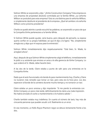 Solmon White se sorprendió y dijo: “¿Xinhe Construction Company? Esta empresa es
una empresa de propiedad absoluta controlada por la familia White. ¿La señorita
Willson se postulará para esta empresa? Esto es una lástima para la señorita Willson,
o simplemente destituiré al presidente de la empresa. ¿Qué tal cambiar a la señorita
Willson como próxima presidenta?
Charlie se quedó atónito cuando escuchó las palabras, se sorprendió un poco de que
la Compañía Xinhe perteneciera a la familia White.
Si Solmon White puede ayudar, sería bueno, pero después de pensarlo, su esposa
quería confiar en su propia habilidad, así que él dijo a la ligera: "No, simplemente
arregla eso y deja que mi esposa pase la entrevista".
Solmon White inmediatamente dijo respetuosamente: "Está bien, Sr. Wade, lo
arreglaré ahora".
Aquí, después de que Solmon White simplemente colgó el teléfono, inmediatamente
le pidió a su asistente que enviara un aviso a la alta gerencia de Xinhe Company. Lo
que ordenó el Sr. Wade, debe hacerlo bien.
A las dos de la tarde, Claire estaba a punto de salir para una entrevista en la
Compañía Xinhe.
Dado que el auto fue enviado a la tienda 4s para mantenimiento hoy, Charlie y Claire
no tuvieron más remedio que tomar un taxi, pero esta era la hora pico. Los dos
esperaron al borde de la carretera durante mucho tiempo y no tomaron un taxi.
Claire estaba un poco ansiosa y dijo impotente: “Si me pierdo la entrevista con
Xinhe Company un poco más tarde, definitivamente les daría una mala impresión.
No habría enviado el coche a mantenimiento si lo hubiera sabido ".
Charlie también estaba muy indefenso. En cuanto al número de taxis, hay más de
cincuenta personas que pueden acudir a él. Realmente es un error.
En ese momento, un Rolls-Royce Phantom negro se detuvo lentamente frente a los
dos.
 
