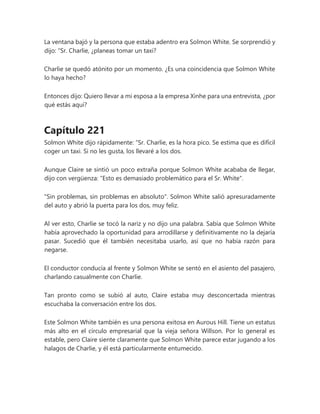 La ventana bajó y la persona que estaba adentro era Solmon White. Se sorprendió y
dijo: “Sr. Charlie, ¿planeas tomar un taxi?
Charlie se quedó atónito por un momento. ¿Es una coincidencia que Solmon White
lo haya hecho?
Entonces dijo: Quiero llevar a mi esposa a la empresa Xinhe para una entrevista, ¿por
qué estás aquí?
Capítulo 221
Solmon White dijo rápidamente: “Sr. Charlie, es la hora pico. Se estima que es difícil
coger un taxi. Si no les gusta, los llevaré a los dos.
Aunque Claire se sintió un poco extraña porque Solmon White acababa de llegar,
dijo con vergüenza: "Esto es demasiado problemático para el Sr. White".
"Sin problemas, sin problemas en absoluto". Solmon White salió apresuradamente
del auto y abrió la puerta para los dos, muy feliz.
Al ver esto, Charlie se tocó la nariz y no dijo una palabra. Sabía que Solmon White
había aprovechado la oportunidad para arrodillarse y definitivamente no la dejaría
pasar. Sucedió que él también necesitaba usarlo, así que no había razón para
negarse.
El conductor conducía al frente y Solmon White se sentó en el asiento del pasajero,
charlando casualmente con Charlie.
Tan pronto como se subió al auto, Claire estaba muy desconcertada mientras
escuchaba la conversación entre los dos.
Este Solmon White también es una persona exitosa en Aurous Hill. Tiene un estatus
más alto en el círculo empresarial que la vieja señora Willson. Por lo general es
estable, pero Claire siente claramente que Solmon White parece estar jugando a los
halagos de Charlie, y él está particularmente entumecido.
 