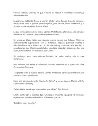 Echó un vistazo a Charlie y vio que su rostro era natural, ni humilde ni autoritario, y
aún más extraño.
Lógicamente hablando, frente a Solmon White y otras figuras, la gente común es
terca y hace todo lo posible para complacer, pero Charlie parece indiferente y ni
siquiera presta atención a Solmon White.
Lo que es más sorprendente es que Solmon White le dio a Charlie una villa por valor
de más de 100 millones, ¡lo cual es realmente extraño!
Sin embargo, Claire había oído durante mucho tiempo que Solmon White era
particularmente supersticioso con la metafísica. Todavía quemaba incienso y
adoraba al Dios de la Riqueza en casa los días cinco y quince de cada mes. Dio la
casualidad de que Charlie parecía haber estudiado cosas tan misteriosas. Por esta
razón, Solmon White fue tan cortés con Charlie.
Sin embargo, estas supersticiones feudales, de todos modos, ella no cree
firmemente.
Diez minutos más tarde, el automóvil se había detenido en la puerta de Xinhe
Construction Company.
Tan pronto como el auto se detuvo, Solmon White salió apresuradamente del auto
y abrió la puerta para los dos.
Claire dijo apresuradamente "Gracias Sr. White", y luego siguió a Charlie a Xinhe
Construction Company.
"Señor. Wade, estaré aquí esperando a que salgas ". Dijo Solmon.
Charlie asintió con la cabeza y dijo: “Gracias por enviarnos aquí, pero no tienes que
esperar aquí. No sé cuándo saldrás. Solo tienes que irte ".
"Está bien, estoy bien hoy".
 