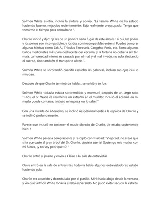 Solmon White asintió, inclinó la cintura y sonrió: “La familia White no ha estado
haciendo buenos negocios recientemente. Está realmente preocupado. Tengo que
tomarme el tiempo para consultarlo ".
Charlie sonrió y dijo: “¿Eres de un pollo? El año fugaz de este año es Tai Sui, los pollos
y los perros son incompatibles, y los dos son incompatibles entre sí. Puedes comprar
algunas hierbas como Zak Ai, Tribulus Terrestris, Cangzhu, Poria, etc. Toma algunos
baños medicinales más para deshacerte del eccema, y la fortuna no debería ser tan
mala. La humedad interna es causada por el mal, y el mal invade, no solo afectando
el cuerpo, sino también el transporte aéreo ”.
Solmon White se sorprendió cuando escuchó las palabras, incluso sus ojos casi lo
miraban.
Después de que Charlie terminó de hablar, se volvió y se fue.
Solmon White todavía estaba sorprendido, y murmuró después de un largo rato:
“¡Dios, el Sr. Wade es realmente un extraño en el mundo! Incluso el eccema en mi
muslo puede contarse, ¡incluso mi esposa no lo sabe! "
Con una mirada de adoración, se inclinó respetuosamente a la espalda de Charlie y
se inclinó profundamente.
Parece que insistió en sostener el muslo dorado de Charlie, ¡lo estaba sosteniendo
bien! !
Solmon White parecía complaciente y resopló con frialdad: “Viejo Sol, no creas que
si te acercaste al gran árbol del Sr. Charlie, ¡tuviste suerte! Sostengo mis muslos con
mi fuerza, ¡y no soy peor que tú! "
Charlie entró al pasillo y envió a Claire a la sala de entrevistas.
Claire entró en la sala de entrevistas, todavía había algunos entrevistadores, estaba
haciendo cola.
Charlie era aburrido y deambulaba por el pasillo. Miró hacia abajo desde la ventana
y vio que Solmon White todavía estaba esperando. No pudo evitar sacudir la cabeza.
 