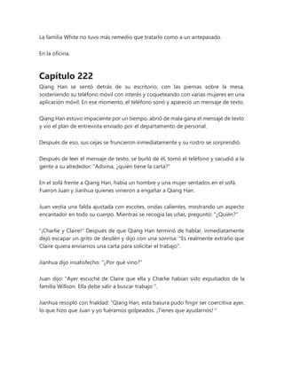La familia White no tuvo más remedio que tratarlo como a un antepasado.
En la oficina.
Capítulo 222
Qiang Han se sentó detrás de su escritorio, con las piernas sobre la mesa,
sosteniendo su teléfono móvil con interés y coqueteando con varias mujeres en una
aplicación móvil. En ese momento, el teléfono sonó y apareció un mensaje de texto.
Qiang Han estuvo impaciente por un tiempo, abrió de mala gana el mensaje de texto
y vio el plan de entrevista enviado por el departamento de personal.
Después de eso, sus cejas se fruncieron inmediatamente y su rostro se sorprendió.
Después de leer el mensaje de texto, se burló de él, tomó el teléfono y sacudió a la
gente a su alrededor: "Adivina, ¿quién tiene la carta?"
En el sofá frente a Qiang Han, había un hombre y una mujer sentados en el sofá.
Fueron Juan y Jianhua quienes vinieron a engañar a Qiang Han.
Juan vestía una falda ajustada con escotes, ondas calientes, mostrando un aspecto
encantador en todo su cuerpo. Mientras se recogía las uñas, preguntó: "¿Quién?"
"¡Charlie y Claire!" Después de que Qiang Han terminó de hablar, inmediatamente
dejó escapar un grito de desdén y dijo con una sonrisa: "Es realmente extraño que
Claire quiera enviarnos una carta para solicitar el trabajo".
Jianhua dijo insatisfecho: "¿Por qué vino?"
Juan dijo: “Ayer escuché de Claire que ella y Charlie habían sido expulsados de la
familia Willson. Ella debe salir a buscar trabajo ".
Jianhua resopló con frialdad: “Qiang Han, esta basura pudo fingir ser coercitiva ayer,
lo que hizo que Juan y yo fuéramos golpeados. ¡Tienes que ayudarnos! "
 