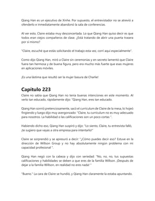Qiang Han es un ejecutivo de Xinhe. Por supuesto, el entrevistador no se atrevió a
ofenderlo e inmediatamente abandonó la sala de conferencias.
Al ver esto, Claire estaba muy desconcertada. Lo que Qiang Han quiso decir es que
todos eran viejos compañeros de clase. ¿Está tratando de abrir una puerta trasera
por sí mismo?
"Claire, escuché que estás solicitando el trabajo esta vez, corrí aquí especialmente".
Como dijo Qiang Han, miró a Claire sin ceremonias y en secreto lamentó que Claire
fuera tan hermosa y de buena figura, pero era mucho más fuerte que esas mujeres
en aplicaciones móviles.
¡Es una lástima que resultó ser la mujer basura de Charlie!
Capítulo 223
Claire no sabía que Qiang Han no tenía buenas intenciones en este momento. Al
verlo tan educado, rápidamente dijo: “Qiang Han, eres tan educado.
Qiang Han sonrió pretenciosamente, sacó el currículum de Claire de la mesa, lo hojeó
fingiendo y luego dijo muy avergonzado: “Claire, tu currículum no es muy adecuado
para nosotros. La habilidad o las calificaciones son un poco cortas ".
Habiendo dicho eso, Qiang Han suspiró y dijo: "Lo siento, Claire, tu entrevista falló,
¡te sugiero que vayas a otra empresa para intentarlo!"
Claire se sorprendió y se apresuró a decir: “¿Cómo puedes decir eso? Estuve en la
dirección de Willson Group y no hay absolutamente ningún problema con mi
capacidad profesional ".
Qiang Han negó con la cabeza y dijo con seriedad: “No, no, no, tus supuestas
calificaciones y habilidades se deben a que eres de la familia Willson. ¡Después de
dejar a la familia Willson, en realidad no eres nada! "
"Bueno." La cara de Claire se hundió, y Qiang Han claramente la estaba apuntando.
 