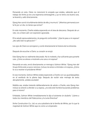 Pensando en esto, Claire no mencionó lo enojada que estaba, sabiendo que el
trabajo de Xinhe ya era una esperanza extravagante, y ya no tenía una buena cara,
se levantó y salió directamente.
Qiang Han sonrió triunfalmente detrás de ella y murmuró: "¡Mientras permanezca en
la fe por un día, no tienes que entrar!"
En este momento, Charlie estaba esperando en el área de descanso. Después de un
rato, vio a Claire salir con expresión agraviada.
Él la saludó apresuradamente y le preguntó confundido: “¿Qué le pasa a mi esposa?
¿No salió bien la aplicación? "
Los ojos de Claire se sonrojaron y contó directamente la historia de la entrevista.
Después de escuchar a Clarie, su corazón se enojó.
Este Qiang Han es realmente descarado. No lo molesté y fue suficiente para ponerle
cara. ¿Cómo se atreve a mostrarle una cara a mi esposa?
Pensando en esto, envió directamente un mensaje a Solmon White: “Qiang Han del
Grupo Xinhe está un poco nervioso. Incluso me atreví a intimidar a mi esposa. ¿Cómo
lo va a resolver el presidente White?
En ese momento, Solmon White estaba esperando a Charlie con sus guardaespaldas
en el vestíbulo de la planta baja. Después de recibir este mensaje de texto
abruptamente, ¡estaba asustado!
Maldita sea, estaba tratando deliberadamente de adular a Charlie, este Qiang Han
incluso se atrevió a ofender a su esposa, ¿no está este hombre buscando problemas
para sí mismo?
Enfadado, Solmon White inmediatamente le dijo al asistente sin dudarlo: "¡Llame a
todos los miembros del Fideicomiso y la Junta Directiva!"
Xinhe Construction Co., Ltd. es una subsidiaria de la familia de White, por lo que la
majestad de Solmon White aquí es como un emperador.
 