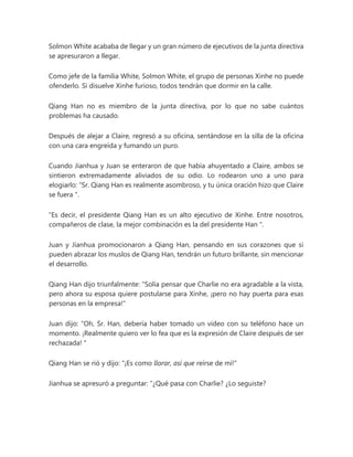Solmon White acababa de llegar y un gran número de ejecutivos de la junta directiva
se apresuraron a llegar.
Como jefe de la familia White, Solmon White, el grupo de personas Xinhe no puede
ofenderlo. Si disuelve Xinhe furioso, todos tendrán que dormir en la calle.
Qiang Han no es miembro de la junta directiva, por lo que no sabe cuántos
problemas ha causado.
Después de alejar a Claire, regresó a su oficina, sentándose en la silla de la oficina
con una cara engreída y fumando un puro.
Cuando Jianhua y Juan se enteraron de que había ahuyentado a Claire, ambos se
sintieron extremadamente aliviados de su odio. Lo rodearon uno a uno para
elogiarlo: “Sr. Qiang Han es realmente asombroso, y tu única oración hizo que Claire
se fuera ".
“Es decir, el presidente Qiang Han es un alto ejecutivo de Xinhe. Entre nosotros,
compañeros de clase, la mejor combinación es la del presidente Han ".
Juan y Jianhua promocionaron a Qiang Han, pensando en sus corazones que si
pueden abrazar los muslos de Qiang Han, tendrán un futuro brillante, sin mencionar
el desarrollo.
Qiang Han dijo triunfalmente: "Solía pensar que Charlie no era agradable a la vista,
pero ahora su esposa quiere postularse para Xinhe, ¡pero no hay puerta para esas
personas en la empresa!"
Juan dijo: “Oh, Sr. Han, debería haber tomado un video con su teléfono hace un
momento. ¡Realmente quiero ver lo fea que es la expresión de Claire después de ser
rechazada! "
Qiang Han se rió y dijo: "¡Es como llorar, así que reírse de mí!"
Jianhua se apresuró a preguntar: “¿Qué pasa con Charlie? ¿Lo seguiste?
 