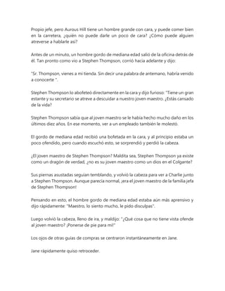 Propio jefe, pero Aurous Hill tiene un hombre grande con cara, y puede comer bien
en la carretera, ¿quién no puede darle un poco de cara? ¿Cómo puede alguien
atreverse a hablarle así?
Antes de un minuto, un hombre gordo de mediana edad salió de la oficina detrás de
él. Tan pronto como vio a Stephen Thompson, corrió hacia adelante y dijo:
“Sr. Thompson, vienes a mi tienda. Sin decir una palabra de antemano, habría venido
a conocerte ".
Stephen Thompson lo abofeteó directamente en la cara y dijo furioso: “Tiene un gran
estante y su secretario se atreve a descuidar a nuestro joven maestro. ¿Estás cansado
de la vida?
Stephen Thompson sabía que al joven maestro se le había hecho mucho daño en los
últimos diez años. En ese momento, ver a un empleado también le molestó.
El gordo de mediana edad recibió una bofetada en la cara, y al principio estaba un
poco ofendido, pero cuando escuchó esto, se sorprendió y perdió la cabeza.
¿El joven maestro de Stephen Thompson? Maldita sea, Stephen Thompson ya existe
como un dragón de verdad, ¿no es su joven maestro como un dios en el Colgante?
Sus piernas asustadas seguían temblando, y volvió la cabeza para ver a Charlie junto
a Stephen Thompson. Aunque parecía normal, ¡era el joven maestro de la familia jefa
de Stephen Thompson!
Pensando en esto, el hombre gordo de mediana edad estaba aún más aprensivo y
dijo rápidamente: "Maestro, lo siento mucho, le pido disculpas".
Luego volvió la cabeza, lleno de ira, y maldijo: “¿Qué cosa que no tiene vista ofende
al joven maestro? ¡Ponerse de pie para mí!"
Los ojos de otras guías de compras se centraron instantáneamente en Jane.
Jane rápidamente quiso retroceder.
 
