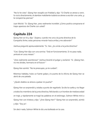 "No lo he visto". Qiang Han resopló con frialdad y dijo: "Si Charlie se atreve a venir,
lo rocío directamente, el alambre maloliente todavía se atreve a escribir una carta, ¡y
le romperé las piernas!"
Juan felicitó: “Sr. Qiang Han, ¡eres realmente increíble! ¿Cómo podría compararse el
trapo apestoso de Charlie con usted?
Capítulo 224
Qiang Han se rió y dijo: "¡Espera, cuando me uno a la junta directiva de la
Compañía Xinhe, estas personas mirarán hacia arriba y me adorarán!"
Jianhua preguntó apresuradamente: “Sr. Han, ¿te unirás a la junta directiva?
"Casi. Qiang Han dijo con una sonrisa: “Está en funcionamiento. Si no pasa nada,
¡entraré en unos meses! "
"¡Eres realmente asombroso!" Jianhua levantó el pulgar y exclamó: “Sr. ¡Qiang Han,
no me olvides, hermano en el futuro! "
Qiang Han asintió: "No te preocupes, yo te cuidaré".
Mientras hablaba, hubo un fuerte golpe y la puerta de la oficina de Qiang Han se
abrió de una patada.
"¿Quién diablos se atreve a patear mi puerta?"
Qiang Han se sorprendió y estaba a punto de regañarlo. Se dio la vuelta y vio llegar
a todos los miembros de la junta directiva, felicitando a un hombre de mediana edad
en traje, y rápidamente se tragó las palabras en el estómago. Solmon White miró a
Qiang Han con tristeza y dijo: "¿Eres Qiang Han?" Qiang Han se sorprendió, asintió
y dijo: "Soy yo".
Sin decir nada, Solmon White le dio una bofetada en la cara.
 