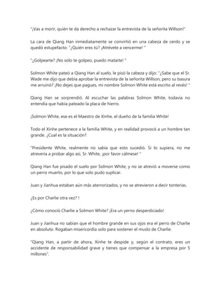 "¡Vas a morir, quién te da derecho a rechazar la entrevista de la señorita Willson!"
La cara de Qiang Han inmediatamente se convirtió en una cabeza de cerdo y se
quedó estupefacto: “¿Quién eres tú? ¡Atrévete a vencerme! "
"¿Golpearte? ¡No solo te golpeo, puedo matarte! "
Solmon White pateó a Qiang Han al suelo, le pisó la cabeza y dijo: “¿Sabe que el Sr.
Wade me dijo que debía aprobar la entrevista de la señorita Willson, pero su basura
me arruinó? ¡No dejes que pagues, mi nombre Solmon White está escrito al revés! "
Qiang Han se sorprendió. Al escuchar las palabras Solmon White, todavía no
entendía que había pateado la placa de hierro.
¡Solmon White, ese es el Maestro de Xinhe, el dueño de la familia White!
Todo el Xinhe pertenece a la familia White, y en realidad provocó a un hombre tan
grande. ¿Cual es la situación?
“Presidente White, realmente no sabía que esto sucedió. Si lo supiera, no me
atrevería a probar algo así, Sr. White, ¡por favor cálmese! "
Qiang Han fue pisado el suelo por Solmon White, y no se atrevió a moverse como
un perro muerto, por lo que solo pudo suplicar.
Juan y Jianhua estaban aún más aterrorizados, y no se atrevieron a decir tonterías.
¿Es por Charlie otra vez? !
¿Cómo conoció Charlie a Solmon White? ¡Era un yerno desperdiciado!
Juan y Jianhua no sabían que el hombre grande en sus ojos era el perro de Charlie
en absoluto. Rogaban misericordia solo para sostener el muslo de Charlie.
"Qiang Han, a partir de ahora, Xinhe te despide y, según el contrato, eres un
accidente de responsabilidad grave y tienes que compensar a la empresa por 5
millones".
 