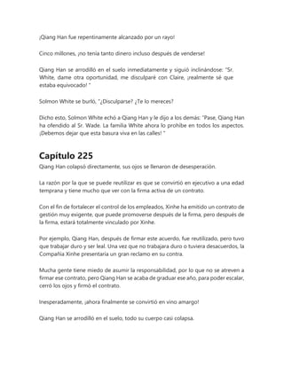 ¡Qiang Han fue repentinamente alcanzado por un rayo!
Cinco millones, ¡no tenía tanto dinero incluso después de venderse!
Qiang Han se arrodilló en el suelo inmediatamente y siguió inclinándose: “Sr.
White, dame otra oportunidad, me disculparé con Claire, ¡realmente sé que
estaba equivocado! "
Solmon White se burló, “¿Disculparse? ¿Te lo mereces?
Dicho esto, Solmon White echó a Qiang Han y le dijo a los demás: “Pase, Qiang Han
ha ofendido al Sr. Wade. La familia White ahora lo prohíbe en todos los aspectos.
¡Debemos dejar que esta basura viva en las calles! "
Capítulo 225
Qiang Han colapsó directamente, sus ojos se llenaron de desesperación.
La razón por la que se puede reutilizar es que se convirtió en ejecutivo a una edad
temprana y tiene mucho que ver con la firma activa de un contrato.
Con el fin de fortalecer el control de los empleados, Xinhe ha emitido un contrato de
gestión muy exigente, que puede promoverse después de la firma, pero después de
la firma, estará totalmente vinculado por Xinhe.
Por ejemplo, Qiang Han, después de firmar este acuerdo, fue reutilizado, pero tuvo
que trabajar duro y ser leal. Una vez que no trabajara duro o tuviera desacuerdos, la
Compañía Xinhe presentaría un gran reclamo en su contra.
Mucha gente tiene miedo de asumir la responsabilidad, por lo que no se atreven a
firmar ese contrato, pero Qiang Han se acaba de graduar ese año, para poder escalar,
cerró los ojos y firmó el contrato.
Inesperadamente, ¡ahora finalmente se convirtió en vino amargo!
Qiang Han se arrodilló en el suelo, todo su cuerpo casi colapsa.
 