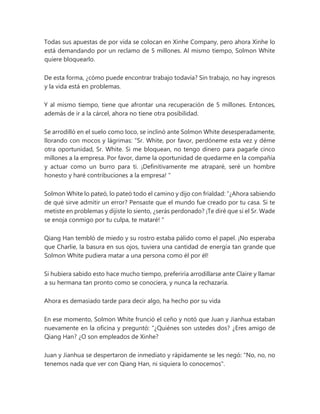 Todas sus apuestas de por vida se colocan en Xinhe Company, pero ahora Xinhe lo
está demandando por un reclamo de 5 millones. Al mismo tiempo, Solmon White
quiere bloquearlo.
De esta forma, ¿cómo puede encontrar trabajo todavía? Sin trabajo, no hay ingresos
y la vida está en problemas.
Y al mismo tiempo, tiene que afrontar una recuperación de 5 millones. Entonces,
además de ir a la cárcel, ahora no tiene otra posibilidad.
Se arrodilló en el suelo como loco, se inclinó ante Solmon White desesperadamente,
llorando con mocos y lágrimas: “Sr. White, por favor, perdóneme esta vez y déme
otra oportunidad, Sr. White. Si me bloquean, no tengo dinero para pagarle cinco
millones a la empresa. Por favor, dame la oportunidad de quedarme en la compañía
y actuar como un burro para ti. ¡Definitivamente me atraparé, seré un hombre
honesto y haré contribuciones a la empresa! "
Solmon White lo pateó, lo pateó todo el camino y dijo con frialdad: “¿Ahora sabiendo
de qué sirve admitir un error? Pensaste que el mundo fue creado por tu casa. Si te
metiste en problemas y dijiste lo siento, ¿serás perdonado? ¡Te diré que si el Sr. Wade
se enoja conmigo por tu culpa, te mataré! "
Qiang Han tembló de miedo y su rostro estaba pálido como el papel. ¡No esperaba
que Charlie, la basura en sus ojos, tuviera una cantidad de energía tan grande que
Solmon White pudiera matar a una persona como él por él!
Si hubiera sabido esto hace mucho tiempo, preferiría arrodillarse ante Claire y llamar
a su hermana tan pronto como se conociera, y nunca la rechazaría.
Ahora es demasiado tarde para decir algo, ha hecho por su vida
En ese momento, Solmon White frunció el ceño y notó que Juan y Jianhua estaban
nuevamente en la oficina y preguntó: “¿Quiénes son ustedes dos? ¿Eres amigo de
Qiang Han? ¿O son empleados de Xinhe?
Juan y Jianhua se despertaron de inmediato y rápidamente se les negó: "No, no, no
tenemos nada que ver con Qiang Han, ni siquiera lo conocemos".
 