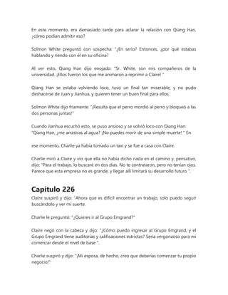 En este momento, era demasiado tarde para aclarar la relación con Qiang Han,
¿cómo podían admitir eso?
Solmon White preguntó con sospecha: “¿En serio? Entonces, ¿por qué estabas
hablando y riendo con él en su oficina?
Al ver esto, Qiang Han dijo enojado: “Sr. White, son mis compañeros de la
universidad. ¡Ellos fueron los que me animaron a reprimir a Claire! "
Qiang Han se estaba volviendo loco, tuvo un final tan miserable, y no pudo
deshacerse de Juan y Jianhua, y quieren tener un buen final para ellos.
Solmon White dijo fríamente: "¡Resulta que el perro mordió al perro y bloqueó a las
dos personas juntas!"
Cuando Jianhua escuchó esto, se puso ansioso y se volvió loco con Qiang Han:
“Qiang Han, ¿me arrastras al agua? ¡No puedes morir de una simple muerte! " En
ese momento, Charlie ya había tomado un taxi y se fue a casa con Claire.
Charlie miró a Claire y vio que ella no había dicho nada en el camino y, pensativo,
dijo: “Para el trabajo, lo buscaré en dos días. No te contrataron, pero no tenían ojos.
Parece que esta empresa no es grande, y llegar allí limitará su desarrollo futuro ".
Capítulo 226
Claire suspiró y dijo: “Ahora que es difícil encontrar un trabajo, solo puedo seguir
buscándolo y ver mi suerte.
Charlie le preguntó: "¿Quieres ir al Grupo Emgrand?"
Claire negó con la cabeza y dijo: “¿Cómo puedo ingresar al Grupo Emgrand, y el
Grupo Emgrand tiene auditorías y calificaciones estrictas? Sería vergonzoso para mí
comenzar desde el nivel de base ".
Charlie suspiró y dijo: "¡Mi esposa, de hecho, creo que deberías comenzar tu propio
negocio!"
 