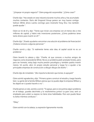 "¿Empezar mi propio negocio?" Claire preguntó sorprendida: "¿Cómo crear?"
Charlie dijo: “Has estado en esta industria durante muchos años y has acumulado
muchos contactos. Doris del Emgrand Group parece ser muy buena contigo.
Solmon White ahora cuenta conmigo para mostrarle Feng Shui. Eso también
puede ayudar ".
Claire se rió de él y dijo: “Tienes que iniciar una empresa con al menos dos o tres
millones de capital, y habrá más inversiones posteriores. ¿Cómo podemos tener
tanto dinero para invertir en él? ”.
Charlie dijo: “¡Puedo ayudarte a encontrar una solución al problema de financiación!
¡Todavía conozco a algunas personas! "
Charlie sonrió y dijo: "Si realmente tienes esta idea, el capital social no es un
problema".
Claire levantó la cabeza y dijo: “Charlie, sé que conoces a muchos amigos de
negocios como el presidente White. No es un problema pedir prestado fondos, pero
para ser honesto, estoy bajo mucha presión psicológica y también podría invertir
menos. Un punto, abro mi propio estudio personal y luego fui a ayudar a las
principales empresas de construcción a dibujar dibujos de diseño ".
Charlie dijo de inmediato: "¡No importa la decisión que tomes, la apoyaré!"
Claire asintió agradecida y dijo: “Primero quiero construir el estudio y luego hacerlo
bien. La gente de la familia Willson piensa que no puedo dejar la empresa Willson y
les dejaré ver si puedo hacerlo o no ”.
Charlie pensó un rato, asintió y sonrió: “Te apoyo, pero si encuentras algún problema
en el trabajo, ¡puedes decírmelo y lo resolveremos juntos! La gran cosa, seré un
empleado para usted, su esposo no tiene otras habilidades. Pero aún puedo llevar
tu bolso mientras conduzco ".
"Okay."
Claire asintió con la cabeza, su expresión ligeramente movida.
 