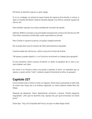De hecho, la decisión supuso un gran riesgo.
Si no va a trabajar, se cortará la mayor fuente de ingresos de la familia, e incluso si
abre un estudio de diseño, todavía necesita alquilar una oficina, comprar equipo de
oficina, etc.
Esto también requiere una cierta cantidad de inversión de capital.
Además, Willson Company y las principales empresas de construcción de Aurous Hill
City tienen contactos comerciales, serán suprimidos en secreto.
Pero Charlie ni siquiera lo pensó y la apoyó categóricamente.
No se podía decir que el corazón de Claire permaneciera impasible.
Cuando estaba de mal humor, volvió a escuchar la frase de Charlie.
"Mi esposa, puedes dejarlo ir, si no funciona, encontraré un trabajo para apoyarte".
En ese momento, Claire contuvo el aliento, un dolor se apoderó de su nariz y sus
ojos estaban casi rojos.
Era como si se chocara contra una pared y perdiera el alma, no esperaba que su
esposo, a quien sentía “inútil”, ¡todavía creyera firmemente en ella y la apoyara!
Capítulo 227
Como Charlie instó a Claire a iniciar un negocio, Claire estuvo pensando en ello toda
la noche sola, hasta que a la mañana siguiente, su rostro todavía estaba lleno de
fatiga.
Después de despertar, Claire rápidamente comenzó a lavarse. Charlie preguntó
angustiado: "¿Por qué no duermes más, esposa mía, por qué te levantas con tanta
prisa?"
Claire dijo: "Voy a la Compañía del Futuro, así que no debo llegar tarde".
 