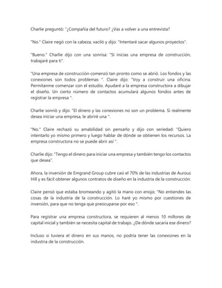 Charlie preguntó: “¿Compañía del futuro? ¿Vas a volver a una entrevista?
"No." Claire negó con la cabeza, vaciló y dijo: "Intentaré sacar algunos proyectos".
"Bueno." Charlie dijo con una sonrisa: "Si inicias una empresa de construcción,
trabajaré para ti".
“Una empresa de construcción comenzó tan pronto como se abrió. Los fondos y las
conexiones son todos problemas ". Claire dijo: “Voy a construir una oficina.
Permítanme comenzar con el estudio. Ayudaré a la empresa constructora a dibujar
el diseño. Un cierto número de contactos acumulará algunos fondos antes de
registrar la empresa ".
Charlie sonrió y dijo: “El dinero y las conexiones no son un problema. Si realmente
desea iniciar una empresa, le abriré una ".
"No." Claire rechazó su amabilidad sin pensarlo y dijo con seriedad: “Quiero
intentarlo yo mismo primero y luego hablar de dónde se obtienen los recursos. La
empresa constructora no se puede abrir así ".
Charlie dijo: "Tengo el dinero para iniciar una empresa y también tengo los contactos
que desea".
Ahora, la inversión de Emgrand Group cubre casi el 70% de las industrias de Aurous
Hill y es fácil obtener algunos contratos de diseño en la industria de la construcción.
Claire pensó que estaba bromeando y agitó la mano con enojo; “No entiendes las
cosas de la industria de la construcción. Lo haré yo mismo por cuestiones de
inversión, para que no tenga que preocuparse por eso ".
Para registrar una empresa constructora, se requieren al menos 10 millones de
capital inicial y también se necesita capital de trabajo. ¿De dónde sacaría ese dinero?
Incluso si tuviera el dinero en sus manos, no podría tener las conexiones en la
industria de la construcción.
 