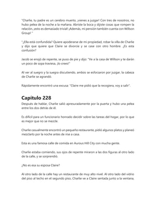 “Charlie, tu padre es un cerebro muerto, ¡vienes a juzgar! Con tres de nosotros, no
hubo pelea de la noche a la mañana. Abriste la boca y dijiste cosas que rompen la
relación, ¡esto es demasiado trivial! ¡Además, mi pensión también cuenta con Willson
Group! ”
"¿Ella está confundida? Quiere apoderarse de mi propiedad, robar la villa de Charlie
y dijo que quiere que Claire se divorcie y se case con otro hombre. ¿Es esta
confusión?
Jacob se enojó de repente, se puso de pie y dijo: "Ve a la casa de Willson y te darán
un poco de sopa traviesa, ¡lo crees!"
Al ver al suegro y la suegra discutiendo, ambos se esforzaron por juzgar, la cabeza
de Charlie se agrandó.
Rápidamente encontró una excusa: "Claire me pidió que la recogiera, voy a salir".
Capítulo 228
Después de hablar, Charlie salió apresuradamente por la puerta y hubo una pelea
entre los dos detrás de él.
Es difícil para un funcionario honrado decidir sobre las tareas del hogar, por lo que
es mejor que no se mezcle.
Charlie casualmente encontró un pequeño restaurante, pidió algunos platos y planeó
mezclarlo por la noche antes de irse a casa.
Esta es una famosa calle de comida en Aurous Hill City con mucha gente.
Charlie estaba comiendo, sus ojos de repente miraron a las dos figuras al otro lado
de la calle, y se sorprendió.
¿No es esa su esposa Claire?
Al otro lado de la calle hay un restaurante de muy alto nivel. Al otro lado del vidrio
del piso al techo en el segundo piso, Charlie ve a Claire sentada junto a la ventana,
 
