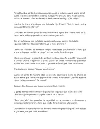 Pero el hombre gordo de mediana edad se acercó al instante, agarró a Jane por el
cuello, le dio una bofetada en la cara y maldijo: “No eres una perra mejor que eso.
Incluso te atreves a ofender al maestro. Estás realmente ciego. ¡Ojos ciegos!"
Jane fue derribada al suelo por una bofetada, dijo llorando: "Jefe, lo siento, estoy
ciega, ¡perdóname esta vez!"
"¿Evitarte?" El hombre gordo de mediana edad la agarró del cabello y tiró de su
rostro hacia arriba, golpeando su rostro con un gran puño.
Con un puñetazo y otro puñetazo, su rostro se llenó de sangre: “Reclutado,
¿quieres matarme? ¡Quieres matarme, yo te mato primero! "
La boca de Jane llena de dientes se rompió varias veces, y el puente de la nariz que
acababa de pagar también se rompió, su cara estaba llena de sangre.
Ella rompió a llorar y se separó del gordo de mediana edad. Se arrodilló y se arrastró
al lado de Charlie, lo agarró de la pierna y gritó: “Sr. Wade, realmente sé que estaba
equivocado. Nunca menospreciaré a la gente en el futuro, por favor perdóname ".
Charlie dijo con frialdad: "Hágalo usted mismo".
Cuando el gordo de mediana edad vio que ella agarraba la pierna de Charlie, se
asustó tanto que corrió y la golpeó en la cabeza, maldiciendo: “¿Puedes tocar la
pierna del joven maestro? ¡Te mataré!"
Después de este paso, Jane quedó inconsciente de repente.
El gordo de mediana edad le dijo al guardia de seguridad que estaba a su lado:
"¡Pon este ojo de perro en la papelera detrás de la tienda!"
"¡Esta bien jefe!" Los guardias de seguridad no se atrevieron a demorarse e
inmediatamente tomaron a Jane, que estaba llena de sangre, y la sacaron.
Charlie le dijo al hombre gordo de mediana edad sin expresión alguna: "A mi esposa
le gusta ese jade, por favor, envuélvelo".
 