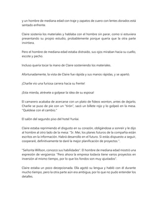 y un hombre de mediana edad con traje y zapatos de cuero con lentes dorados está
sentado enfrente.
Claire sostenía los materiales y hablaba con el hombre sin parar, como si estuviera
presentando su propio estudio, probablemente porque quería que la otra parte
invirtiera.
Pero el hombre de mediana edad estaba distraído, sus ojos miraban hacia su cuello,
escote y pecho.
Incluso quería tocar la mano de Claire sosteniendo los materiales.
Afortunadamente, la vista de Claire fue rápida y sus manos rápidas, y se apartó.
¡Charlie vio una furiosa carrera hacia su frente!
¡Esta mierda, atrévete a golpear la idea de su esposa!
El camarero acababa de acercarse con un plato de fideos wonton, antes de dejarlo,
Charlie se puso de pie con un “tirón”, sacó un billete rojo y lo golpeó en la mesa.
"Quédese con el cambio."
El salón del segundo piso del hotel Yunlai.
Claire estaba reprimiendo el disgusto en su corazón, obligándose a sonreír y le dijo
al hombre al otro lado de la mesa: “Sr. Mei, los planes futuros de la compañía están
escritos en la información. Habrá desarrollo en el futuro. Si estás dispuesto a seguir,
cooperaré, definitivamente te daré la mejor planificación de proyectos ".
"Señorita Willson, conozco sus habilidades". El hombre de mediana edad mostró una
expresión de vergüenza: "Pero ahora la empresa todavía tiene varios proyectos en
inversión al mismo tiempo, por lo que los fondos son muy ajustados".
Claire estaba un poco decepcionada. Ella agotó su lengua y habló con él durante
mucho tiempo, pero la otra parte aún era ambigua, por lo que no pudo entender los
detalles.
 