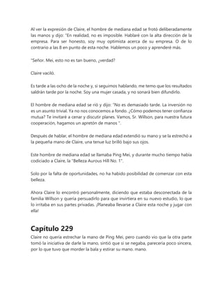 Al ver la expresión de Claire, el hombre de mediana edad se frotó deliberadamente
las manos y dijo: “En realidad, no es imposible. Hablaré con la alta dirección de la
empresa. Para ser honesto, soy muy optimista acerca de su empresa. O de lo
contrario a las 8 en punto de esta noche. Hablemos un poco y aprenderé más.
"Señor. Mei, esto no es tan bueno, ¿verdad?
Claire vaciló.
Es tarde a las ocho de la noche y, si seguimos hablando, me temo que los resultados
saldrán tarde por la noche. Soy una mujer casada, y no sonará bien difundirlo.
El hombre de mediana edad se rió y dijo: “No es demasiado tarde. La inversión no
es un asunto trivial. Ya no nos conocemos a fondo. ¿Cómo podemos tener confianza
mutua? Te invitaré a cenar y discutir planes. Vamos, Sr. Willson, para nuestra futura
cooperación, hagamos un apretón de manos ".
Después de hablar, el hombre de mediana edad extendió su mano y se la estrechó a
la pequeña mano de Claire, una tenue luz brilló bajo sus ojos.
Este hombre de mediana edad se llamaba Ping Mei, y durante mucho tiempo había
codiciado a Claire, la "Belleza Aurous Hill No. 1".
Solo por la falta de oportunidades, no ha habido posibilidad de comenzar con esta
belleza.
Ahora Claire lo encontró personalmente, diciendo que estaba desconectada de la
familia Willson y quería persuadirlo para que invirtiera en su nuevo estudio, lo que
lo irritaba en sus partes privadas. ¡Planeaba llevarse a Claire esta noche y jugar con
ella!
Capítulo 229
Claire no quería estrechar la mano de Ping Mei, pero cuando vio que la otra parte
tomó la iniciativa de darle la mano, sintió que si se negaba, parecería poco sincera,
por lo que tuvo que morder la bala y estirar su mano. mano.
 
