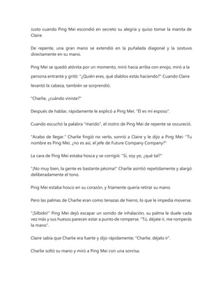 Justo cuando Ping Mei escondió en secreto su alegría y quiso tomar la manita de
Claire.
De repente, una gran mano se extendió en la puñalada diagonal y la sostuvo
directamente en su mano.
Ping Mei se quedó atónita por un momento, miró hacia arriba con enojo, miró a la
persona entrante y gritó: "¿Quién eres, qué diablos estás haciendo?" Cuando Claire
levantó la cabeza, también se sorprendió.
"Charlie, ¿cuándo viniste?"
Después de hablar, rápidamente le explicó a Ping Mei: "Él es mi esposo".
Cuando escuchó la palabra "marido", el rostro de Ping Mei de repente se oscureció.
"Acabo de llegar." Charlie fingió no verlo, sonrió a Claire y le dijo a Ping Mei: "Tu
nombre es Ping Mei, ¿no es así, el jefe de Future Company Company?"
La cara de Ping Mei estaba hosca y se corrigió: "Sí, soy yo, ¿qué tal?"
"¡No muy bien, la gente es bastante pésima!" Charlie asintió repetidamente y alargó
deliberadamente el tono.
Ping Mei estaba hosco en su corazón, y fríamente quería retirar su mano.
Pero las palmas de Charlie eran como tenazas de hierro, lo que le impedía moverse.
"¡Silbido!" Ping Mei dejó escapar un sonido de inhalación, su palma le duele cada
vez más y sus huesos parecen estar a punto de romperse. "Tú, déjate ir, me romperás
la mano".
Claire sabía que Charlie era fuerte y dijo rápidamente; "Charlie, déjalo ir".
Charlie soltó su mano y miró a Ping Mei con una sonrisa.
 