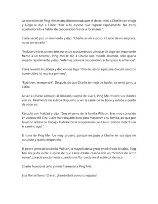 La expresión de Ping Mei estaba distorsionada por el dolor, miró a Charlie con enojo
y luego le dijo a Claire: “Dile a tu esposo que regrese rápidamente. No estoy
acostumbrado a hablar de cooperación frente a forasteros ".
Claire vaciló por un momento y dijo: “Charlie es mi esposo. Él sabe de mi empresa,
no es un extraño ".
"Incluso si no es un extraño, no estoy acostumbrado a hablar de algo tan importante
frente a un tercero". Ping Mei le dio a Charlie una mirada aburrida, solo quería
alejarlo rápidamente, y dijo: "Además, sobre la cooperación, él tampoco lo entiende".
Claire levantó la cabeza y dijo en voz baja: "Charlie, estoy aquí para discutir asuntos
comerciales, tú regresa primero".
"Está bien, te esperaré". Después de que Charlie terminó de hablar, se sentó junto a
Claire.
Al ver a Charlie aferrado al delicado cuerpo de Claire, Ping Mei frustró sus dientes
con ira. Realmente no estaba dispuesto a ver la carne de su boca y estaba a punto
de volar así.
Resopló con frialdad y dijo: “Eres el yerno de la familia Willson. Eres muy conocido
en Aurous Hill City. Claire ha trabajado duro para mantener a su familia, así que por
favor no retrase su trabajo. Hablaré de la cooperación con Claire. Solo te meterás en
el camino aquí ".
El tono de Ping Mei fue muy grosero, porque no puso a Charlie en sus ojos en
absoluto y quería despedirlo.
El pobre yerno de la familia Willson, la mayoría de la gente en el círculo lo sabía, Ping
Mei no pudo evitar suspirar de que Claire estaba casada con un "hombre de arroz
suave", parecía exactamente cuando una flor crecía en el estiércol de vaca.
Charlie frunció el ceño y miró fríamente a Ping Mei.
Esta flor se llama “Claire”, ¡llamándola como su esposa!
 