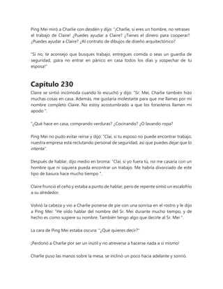 Ping Mei miró a Charlie con desdén y dijo: “¡Charlie, si eres un hombre, no retrases
el trabajo de Claire! ¿Puedes ayudar a Claire? ¿Tienes el dinero para cooperar?
¿Puedes ayudar a Claire? ¿Al contrato de dibujos de diseño arquitectónico?
"Si no, te aconsejo que busques trabajo, entregues comida o seas un guardia de
seguridad, ¡para no entrar en pánico en casa todos los días y sospechar de tu
esposa!"
Capítulo 230
Claire se sintió incómoda cuando lo escuchó y dijo: “Sr. Mei, Charlie también hizo
muchas cosas en casa. Además, me gustaría molestarte para que me llames por mi
nombre completo Claire. No estoy acostumbrado a que los forasteros llamen mi
apodo ".
“¿Qué hace en casa, comprando verduras? ¿Cocinando? ¿O lavando ropa?
Ping Mei no pudo evitar reírse y dijo: "Clai, si tu esposo no puede encontrar trabajo,
nuestra empresa está reclutando personal de seguridad, así que puedes dejar que lo
intente".
Después de hablar, dijo medio en broma: “Clai, si yo fuera tú, no me casaría con un
hombre que ni siquiera pueda encontrar un trabajo. Me habría divorciado de este
tipo de basura hace mucho tiempo ".
Claire frunció el ceño y estaba a punto de hablar, pero de repente sintió un escalofrío
a su alrededor.
Volvió la cabeza y vio a Charlie ponerse de pie con una sonrisa en el rostro y le dijo
a Ping Mei: “He oído hablar del nombre del Sr. Mei durante mucho tiempo, y de
hecho es como sugiere su nombre. También tengo algo que decirle al Sr. Mei ".
La cara de Ping Mei estaba oscura: "¿Qué quieres decir?"
¡Perdonó a Charlie por ser un inútil y no atreverse a hacerse nada a sí mismo!
Charlie puso las manos sobre la mesa, se inclinó un poco hacia adelante y sonrió.
 