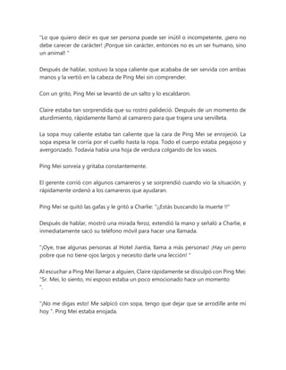 “Lo que quiero decir es que ser persona puede ser inútil o incompetente, ¡pero no
debe carecer de carácter! ¡Porque sin carácter, entonces no es un ser humano, sino
un animal! ”
Después de hablar, sostuvo la sopa caliente que acababa de ser servida con ambas
manos y la vertió en la cabeza de Ping Mei sin comprender.
Con un grito, Ping Mei se levantó de un salto y lo escaldaron.
Claire estaba tan sorprendida que su rostro palideció. Después de un momento de
aturdimiento, rápidamente llamó al camarero para que trajera una servilleta.
La sopa muy caliente estaba tan caliente que la cara de Ping Mei se enrojeció. La
sopa espesa le corría por el cuello hasta la ropa. Todo el cuerpo estaba pegajoso y
avergonzado. Todavía había una hoja de verdura colgando de los vasos.
Ping Mei sonreía y gritaba constantemente.
El gerente corrió con algunos camareros y se sorprendió cuando vio la situación, y
rápidamente ordenó a los camareros que ayudaran.
Ping Mei se quitó las gafas y le gritó a Charlie: "¡¡Estás buscando la muerte !!"
Después de hablar, mostró una mirada feroz, extendió la mano y señaló a Charlie, e
inmediatamente sacó su teléfono móvil para hacer una llamada.
“¡Oye, trae algunas personas al Hotel Jiantia, llama a más personas! ¡Hay un perro
pobre que no tiene ojos largos y necesito darle una lección! "
Al escuchar a Ping Mei llamar a alguien, Claire rápidamente se disculpó con Ping Mei:
“Sr. Mei, lo siento, mi esposo estaba un poco emocionado hace un momento
".
“¡No me digas esto! Me salpicó con sopa, tengo que dejar que se arrodille ante mí
hoy ”. Ping Mei estaba enojada.
 