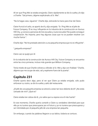Al ver que Ping Mei se estaba enojando, Claire rápidamente se dio la vuelta y le dijo
a Charlie: "Sal primero, déjame explicárselo al Sr. Mei".
"No le hagas caso, sígueme". Charlie dijo, estirando la mano para tirar de Claire.
Claire frunció el ceño, se apartó de él y dijo enojada: “Sr. Ping Mei es el jefe de
Future Company. Él es muy influyente en la industria de la construcción en Aurous
Hill City, ¡y conoce a personas de tres escuelas y nueve escuelas! No puedo conseguir
cooperación. No importa, pero hay algunas cosas que no se pueden resolver con
mucha fuerza ".
Charlie dijo: "No he prestado atención a una pequeña empresa que no es influyente".
"¿pequeña empresa?"
Claire casi se quejó por él.
En la industria de la construcción de Aurous Hill City, Future Company se encuentra
entre las cinco primeras, incluso más grande que Willson Company.
Tenía miedo de que Charlie volviera a ofender al Sr. Mei y dijo con frialdad: "Charlie,
déjame que me ocupe de esto, sal y espérame fuera de la puerta".
Capitulo 231
Charlie quería decir algo, pero al ver que Claire ya estaba enojada, solo pudo
enfurecer su rostro, se dio la vuelta y salió del restaurante.
¿El jefe de una pequeña empresa se atrevió a estar tan loco delante de él? ¿No estás
cansado de vivir? ¿Qué es?
Claire estaba tan celosa de él, ¿no sabía que su esposo era el más fuerte?
En ese momento, Charlie quería contarle a Claire su verdadera identidad para que
ella ya no tuviera que preocuparse por el futuro y ya no tuviera que preocuparse y
ser intimidada por el pequeño jefe de una empresa tan pequeña.
Sin embargo, cuando las palabras llegaron a sus labios, todavía se contuvo.
 