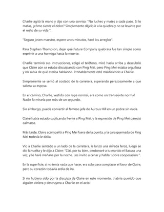 Charlie agitó la mano y dijo con una sonrisa: “No luches y mates a cada paso. Si lo
matas, ¿cómo siente el dolor? Simplemente déjelo ir a la quiebra y no se levante por
el resto de su vida ".
"Seguro joven maestro, espere unos minutos, haré los arreglos".
Para Stephen Thompson, dejar que Future Company quebrara fue tan simple como
exprimir a una hormiga hasta la muerte.
Charlie terminó sus instrucciones, colgó el teléfono, miró hacia arriba y descubrió
que Claire aún se estaba disculpando con Ping Mei, pero Ping Mei estaba orgullosa
y no sabía de qué estaba hablando. Probablemente esté maldiciendo a Charlie.
Simplemente se sentó al costado de la carretera, esperando perezosamente a que
saliera su esposa.
En el camino, Charlie, vestido con ropa normal, era como un transeúnte normal.
Nadie lo miraría por más de un segundo.
Sin embargo, puede convertir al famoso jefe de Aurous Hill en un pobre sin nada.
Claire había estado suplicando frente a Ping Mei, y la expresión de Ping Mei pareció
calmarse.
Más tarde, Claire acompañó a Ping Mei fuera de la puerta, y la cara quemada de Ping
Mei todavía le dolía.
Vio a Charlie sentado a un lado de la carretera, le lanzó una mirada feroz, luego se
dio la vuelta y le dijo a Claire: “Clai, por tu bien, perdonaré a tu marido el Basura una
vez, y lo haré mañana por la noche. Los invito a cenar y hablar sobre cooperación ".
En la superficie, si no tenía nada que hacer, era solo para complacer el favor de Claire,
pero su corazón todavía ardía de ira.
Si no hubiera sido por la disculpa de Claire en este momento, ¡habría querido que
alguien viniera y destruyera a Charlie en el acto!
 