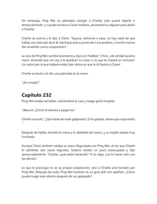 Sin embargo, Ping Mei no planeaba castigar a Charlie, solo quería dejarlo ir
temporalmente, y cuando tuviera a Claire mañana, ¡encontraría a alguien para abolir
a Charlie!
Charlie se acercó y le dijo a Claire: "Esposa, vámonos a casa, no hay nada de qué
hablar con este tipo de b @ stard que está a punto de ir a la quiebra, y mucho menos
dar acuerdos como cooperación".
La cara de Ping Mei cambió levemente y dijo con frialdad: “Chico, ¿de verdad quieres
morir, diciendo que me voy a la quiebra? Lo creas o no que te mataré en minutos?
¡La razón por la que todavía estás bien ahora es que le di Rostro a Claire!
Charlie se burló y le dio una palmada en la mano.
"¡Se rompió!"
Capítulo 232
Ping Mei estaba aturdido, cubriéndose la cara, y luego gritó enojado.
"¡Basura! ¿Cómo te atreves a pegarme?
Charlie se burló, “¿Qué tiene de malo golpearte? ¡Si te golpeo, tienes que soportarlo!
"
Después de hablar, levantó la mano y lo abofeteó de nuevo, y su mejilla estaba muy
hinchada.
Aunque Claire también estaba un poco disgustada con Ping Mei, al ver que Charlie
lo abofeteó dos veces seguidas, todavía estaba un poco preocupada y dijo
apresuradamente: “Charlie, ¿qué estás haciendo? Te lo digo, ¿no lo haces solo con
los demás?
Lo que le preocupa no es su propia cooperación, sino si Charlie será tomado por
Ping Mei. Después de todo, Ping Mei también es un gran jefe con apellido. ¿Cómo
puede tragar este aliento después de ser golpeado?
 