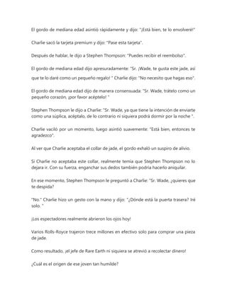 El gordo de mediana edad asintió rápidamente y dijo: "¡Está bien, te lo envolveré!"
Charlie sacó la tarjeta premium y dijo: "Pase esta tarjeta".
Después de hablar, le dijo a Stephen Thompson: "Puedes recibir el reembolso".
El gordo de mediana edad dijo apresuradamente: “Sr. ¡Wade, te gusta este jade, así
que te lo daré como un pequeño regalo! " Charlie dijo: "No necesito que hagas eso".
El gordo de mediana edad dijo de manera consensuada: “Sr. Wade, trátelo como un
pequeño corazón, ¡por favor acéptelo! "
Stephen Thompson le dijo a Charlie: “Sr. Wade, ya que tiene la intención de enviarte
como una súplica, acéptalo, de lo contrario ni siquiera podrá dormir por la noche ".
Charlie vaciló por un momento, luego asintió suavemente: "Está bien, entonces te
agradezco".
Al ver que Charlie aceptaba el collar de jade, el gordo exhaló un suspiro de alivio.
Si Charlie no aceptaba este collar, realmente temía que Stephen Thompson no lo
dejara ir. Con su fuerza, enganchar sus dedos también podría hacerlo aniquilar.
En ese momento, Stephen Thompson le preguntó a Charlie: “Sr. Wade, ¿quieres que
te despida?
"No." Charlie hizo un gesto con la mano y dijo: “¿Dónde está la puerta trasera? Iré
solo. "
¡Los espectadores realmente abrieron los ojos hoy!
Varios Rolls-Royce trajeron trece millones en efectivo solo para comprar una pieza
de jade.
Como resultado, ¡el jefe de Rare Earth ni siquiera se atrevió a recolectar dinero!
¿Cuál es el origen de ese joven tan humilde?
 