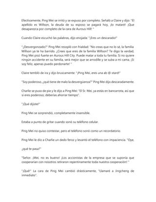 Efectivamente, Ping Mei se irritó y se expuso por completo. Señaló a Claire y dijo: “El
apellido es Willson, la deuda de su esposo se pagará hoy, ¡lo mataré! ¡Que
desaparezca por completo de la cara de Aurous Hill! "
Cuando Claire escuchó las palabras, dijo enojada: "¡Eres un descarado!"
"¿Desvergonzado?" Ping Mei resopló con frialdad: “No creas que no lo sé, la familia
Willson ya te ha barrido. ¿Crees que eres de la familia Willson? Te digo la verdad,
Ping Mei pisó fuerte en Aurous Hill City. Puede matar a toda tu familia. Si no quiere
ningún accidente en su familia, será mejor que se arrodille y se suba a mi cama. ¡Si
soy feliz, apenas puedo perdonarte! "
Claire tembló de ira y dijo bruscamente: "¡Ping Mei, eres una ab @ stard!"
"Soy poderoso, ¿qué tiene de malo la desvergüenza?" Ping Mei dijo descaradamente.
Charlie se puso de pie y le dijo a Ping Mei: "El Sr. Mei, ya estás en bancarrota, así que
si eres poderoso, deberías ahorrar tiempo".
"¡Qué dijiste!"
Ping Mei se sorprendió, completamente insensible.
Estaba a punto de gritar cuando sonó su teléfono celular.
Ping Mei no quiso contestar, pero el teléfono sonó como un recordatorio.
Ping Mei le dio a Charlie un dedo feroz y levantó el teléfono con impaciencia. "Oye,
¿qué te pasa?"
"Señor. ¡Mei, no es bueno! ¡Los accionistas de la empresa que se suponía que
cooperarían con nosotros retiraron repentinamente toda nuestra cooperación! "
"¡Qué!" La cara de Ping Mei cambió drásticamente, "Llamaré a Jingcheng de
inmediato".
 