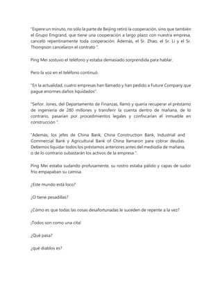 “Espere un minuto, no sólo la parte de Beijing retiró la cooperación, sino que también
el Grupo Emgrand, que tiene una cooperación a largo plazo con nuestra empresa,
canceló repentinamente toda cooperación. Además, el Sr. Zhao, el Sr. Li y el Sr.
Thompson cancelaron el contrato ".
Ping Mei sostuvo el teléfono y estaba demasiado sorprendida para hablar.
Pero la voz en el teléfono continuó.
"En la actualidad, cuatro empresas han llamado y han pedido a Future Company que
pague enormes daños liquidados".
"Señor. Jones, del Departamento de Finanzas, llamó y quería recuperar el préstamo
de ingeniería de 280 millones y transferir la cuenta dentro de mañana, de lo
contrario, pasarían por procedimientos legales y confiscarían el inmueble en
construcción ".
“Además, los jefes de China Bank, China Construction Bank, Industrial and
Commercial Bank y Agricultural Bank of China llamaron para cobrar deudas.
Debemos liquidar todos los préstamos anteriores antes del mediodía de mañana,
o de lo contrario subastarán los activos de la empresa ".
Ping Mei estaba sudando profusamente, su rostro estaba pálido y capas de sudor
frío empapaban su camisa.
¿Este mundo está loco?
¿O tiene pesadillas?
¿Cómo es que todas las cosas desafortunadas le suceden de repente a la vez?
¡Todos son como una cita!
¿Qué pasa?
¿qué diablos es?
 