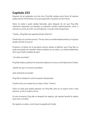 Capítulo 233
Después de ser golpeado uno tras otro, Ping Mei sudaba como lluvia. Ni siquiera
podía pararse firmemente y tuvo que agarrarse a la pared con las manos.
Claire no sabía a quién estaba llamando, pero después de ver que Ping Mei
realmente respondía una llamada, su expresión cambió repentinamente, como si
estuviera a punto de sufrir una emergencia, no pudo evitar preguntarse.
"Charlie, ¿Ping Mei está repentinamente enferma?"
Charlie dijo con una leve sonrisa: "Tal vez, tiene una enfermedad cerebral y ni siquiera
puede recordar lo que es".
El pánico y el llanto de la secretaria sonaron desde el teléfono, pero Ping Mei no
pudo escucharlo con claridad. Había zumbidos en sus oídos, y su mente estaba llena
de lo que Charlie acababa de decir.
"¡Ya estás arruinado!"
Ping Mei estaba sudando frío, levantó la cabeza con horror y miró fijamente a Charlie.
¿Podría ser que no conocía al profeta?
¡Está realmente arruinado!
Ping Mei se desplomó contra la pared, desesperada.
Charlie le dio una mirada fría y le dijo a Claire: "Vamos".
Claire no sabía qué estaba pasando con Ping Mei, pero ya no quería mirar a esta
persona, se dio la vuelta y se fue.
En este momento, Ping Mei se despertó de repente, ¡de repente levantó la cabeza
para mirar a Charlie!
De repente se subió y corrió hacia la espalda de Charlie.
 