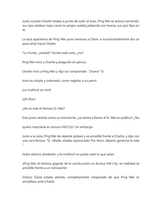 Justo cuando Charlie estaba a punto de subir al auto, Ping Mei se acercó corriendo,
sus ojos estaban rojos como la sangre, estaba jadeando con fuerza, sus ojos fijos en
él.
La loca apariencia de Ping Mei puso nerviosa a Claire, e inconscientemente dio un
paso atrás hacia Charlie.
“Lo hiciste, ¿verdad? Hiciste todo esto, ¿no?
Ping Mei miró a Charlie y preguntó en pánico.
Charlie miró a Ping Mei y dijo sin comprender: "¡Fuera!" El
tono es simple y ordenado, como regañar a un perro.
¡La multitud se miró!
¡Oh Dios!
¿No es este el famoso Sr. Mei?
Este joven vestido como un transeúnte, ¿se atreve a llamar al Sr. Mei en público? ¿No
quiere mezclarse en Aurous Hill City? sin embargo
Justo a la vista, Ping Mei de repente golpeó y se arrodilló frente a Charlie, y dijo con
una cara llorosa: “Sr. ¡Wade, estaba equivocado! Por favor, déjame ganarme la vida
".
Hubo silencio alrededor, y la multitud no podía creer lo que veían.
¡Ping Mei, el famoso gigante de la construcción en Aurous Hill City, en realidad se
arrodilló frente a un transeúnte!
Incluso Claire estaba atónita, completamente inesperado de que Ping Mei se
arrodillara ante Charlie.
 