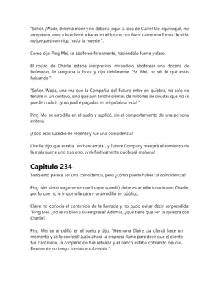 "Señor. ¡Wade, debería morir y no debería jugar la idea de Claire! Me equivoqué, me
arrepiento, nunca lo volveré a hacer en el futuro, por favor dame una forma de vida,
no juegues conmigo hasta la muerte ".
Como dijo Ping Mei, se abofeteó ferozmente, haciéndolo fuerte y claro.
El rostro de Charlie estaba inexpresivo, mirándolo abofetear una docena de
bofetadas, le sangraba la boca y dijo débilmente: “Sr. Mei, no sé de qué estás
hablando ".
"Señor. Wade, una vez que la Compañía del Futuro entre en quiebra, no solo no
tendré ni un centavo, sino que aún tendré cientos de millones de deudas que no se
pueden cubrir, ¡y no podré pagarlas en mi próxima vida! "
Ping Mei se arrodilló en el suelo y suplicó, sin el comportamiento de una persona
exitosa.
¡Todo esto sucedió de repente y fue una coincidencia!
Charlie dijo que estaba "en bancarrota", y Future Company marcará el comienzo de
la mala suerte uno tras otro, ¡y definitivamente quebrará mañana!
Capitulo 234
Todo esto parece ser una coincidencia, pero ¿cómo puede haber tal coincidencia?
Ping Mei sintió vagamente que lo que sucedió debe estar relacionado con Charlie,
por lo que no le importó la cara y se arrodilló en público.
Claire no conocía el contenido de la llamada y no pudo evitar decir sorprendida:
“Ping Mei, ¿no le va bien a su empresa? Además, ¿qué tiene que ver tu quiebra con
Charlie?
Ping Mei se arrodilló en el suelo y dijo: “Hermana Claire, ¡la ofendí hace un
momento y se lo confesé! Justo ahora la empresa llamó para decir que el cliente
fue cancelado, la cooperación fue retirada y el banco estaba cobrando deudas.
Realmente no tengo forma de sobrevivir ".
 