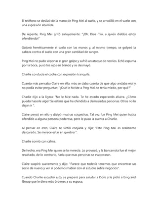 El teléfono se deslizó de la mano de Ping Mei al suelo, y se arrodilló en el suelo con
una expresión aburrida.
De repente, Ping Mei gritó salvajemente: "¡Oh, Dios mío, a quién diablos estoy
ofendiendo!"
Golpeó frenéticamente el suelo con las manos y, al mismo tiempo, se golpeó la
cabeza contra el suelo con una gran cantidad de sangre.
Ping Mei no pudo soportar el gran golpe y sufrió un ataque de nervios. Echó espuma
por la boca, puso los ojos en blanco y se desmayó.
Charlie conducía el coche con expresión tranquila.
Cuanto más pensaba Claire en ello, más se daba cuenta de que algo andaba mal y
no podía evitar preguntar: "¿Qué le hiciste a Ping Mei, te tenía miedo, por qué?"
Charlie dijo a la ligera: “No le hice nada. Te he estado esperando afuera. ¿Cómo
puedo hacerle algo? Se estima que ha ofendido a demasiadas personas. Otros no lo
dejan ir ".
Claire pensó en ello y disipó muchas sospechas. Tal vez fue Ping Mei quien había
ofendido a alguna persona poderosa, pero le puso la cuenta a Charlie.
Al pensar en esto, Claire se sintió enojada y dijo: “Este Ping Mei es realmente
descarado. Se merece estar en quiebra ".
Charlie sonrió con calma.
De hecho, era Ping Mei quien se lo merecía. Lo provocó, y la bancarrota fue el mejor
resultado, de lo contrario, haría que esas personas se evaporaran.
Claire suspiró suavemente y dijo: "Parece que todavía tenemos que encontrar un
socio de nuevo y ver si podemos hablar con el estudio sobre negocios".
Cuando Charlie escuchó esto, se preparó para saludar a Doris y le pidió a Emgrand
Group que le diera más órdenes a su esposa.
 