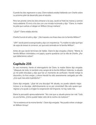 Cuando los dos regresaron a casa, Claire todavía estaba hablando con Charlie sobre
su próximo plan de desarrollo para el estudio.
Pero tan pronto como los dos entraron a la casa, Jacob se frotó las manos y caminó
hacia adelante. Él miró a los dos con una mirada incómoda y dijo: "Claire, tu madre
te pide que vuelvas a trabajar en Willson Group mañana".
"¿Qué?" Claire estaba atónita.
Charlie frunció el ceño y dijo: "¿No trazaste una línea clara con la familia Willson?"
"¡Oh!" Jacob parecía avergonzado y dijo con impotencia: "Tu madre no sabe qué tipo
de sopa de éxtasis le sirvieron, así que está centrada en la familia Willson".
Antes de que Jacob terminara de hablar, Claire le dijo enojada a Elaine: “Mamá, la
familia Willson intimidaba a mi papá y quería quedarse con la villa de Charlie. ¿Por
qué deberíamos volver?
Capítulo 235
En ese momento, frente al interrogatorio de Claire, la madre Elaine dijo enojada:
“¡Después de todo, tú también eres sangre de la familia Willson! Además, tu abuela
ya me pidió disculpas y dijo que fue un momento de confusión. Harold instigó la
discordia y la hizo enojar, y ahora Harold ha sido severamente castigado por ella.
¿Con qué más está insatisfecho? "
Claire dijo enojada: “¿Qué tal una disculpa? Mi abuela, no puedo saberlo mejor.
Incluso si se disculpa, ¡definitivamente no es por sinceridad! Ella solo quiere que
regrese y la ayude a arreglar la cooperación de Emgrand, no hay nada más.
Elaine la persuadió apresuradamente: “No crea que su abuela piensa tan mal. Todo
es una familia. ¿Cómo puede haber odio de la noche a la mañana? "
"Ya no estamos en la misma familia". Claire dijo enojada: "No puedo volver a trabajar
en Willson Group".
 