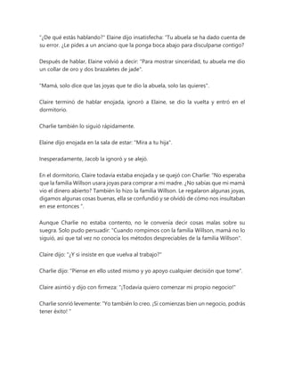 "¿De qué estás hablando?" Elaine dijo insatisfecha: “Tu abuela se ha dado cuenta de
su error. ¿Le pides a un anciano que la ponga boca abajo para disculparse contigo?
Después de hablar, Elaine volvió a decir: "Para mostrar sinceridad, tu abuela me dio
un collar de oro y dos brazaletes de jade".
"Mamá, solo dice que las joyas que te dio la abuela, solo las quieres".
Claire terminó de hablar enojada, ignoró a Elaine, se dio la vuelta y entró en el
dormitorio.
Charlie también lo siguió rápidamente.
Elaine dijo enojada en la sala de estar: "Mira a tu hija".
Inesperadamente, Jacob la ignoró y se alejó.
En el dormitorio, Claire todavía estaba enojada y se quejó con Charlie: “No esperaba
que la familia Willson usara joyas para comprar a mi madre. ¿No sabías que mi mamá
vio el dinero abierto? También lo hizo la familia Willson. Le regalaron algunas joyas,
digamos algunas cosas buenas, ella se confundió y se olvidó de cómo nos insultaban
en ese entonces ”.
Aunque Charlie no estaba contento, no le convenía decir cosas malas sobre su
suegra. Solo pudo persuadir: "Cuando rompimos con la familia Willson, mamá no lo
siguió, así que tal vez no conocía los métodos despreciables de la familia Willson".
Claire dijo: "¿Y si insiste en que vuelva al trabajo?"
Charlie dijo: "Piense en ello usted mismo y yo apoyo cualquier decisión que tome".
Claire asintió y dijo con firmeza: "¡Todavía quiero comenzar mi propio negocio!"
Charlie sonrió levemente: “Yo también lo creo. ¡Si comienzas bien un negocio, podrás
tener éxito! "
 