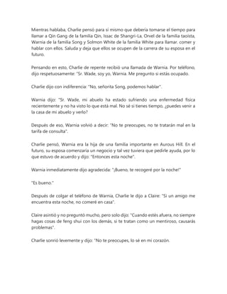 Mientras hablaba, Charlie pensó para sí mismo que debería tomarse el tiempo para
llamar a Qin Gang de la familia Qin, Issac de Shangri-La, Orvel de la familia taoísta,
Warnia de la familia Song y Solmon White de la familia White para llamar. comer y
hablar con ellos. Saluda y deja que ellos se ocupen de la carrera de su esposa en el
futuro.
Pensando en esto, Charlie de repente recibió una llamada de Warnia. Por teléfono,
dijo respetuosamente: “Sr. Wade, soy yo, Warnia. Me pregunto si estás ocupado.
Charlie dijo con indiferencia: "No, señorita Song, podemos hablar".
Warnia dijo: “Sr. Wade, mi abuelo ha estado sufriendo una enfermedad física
recientemente y no ha visto lo que está mal. No sé si tienes tiempo, ¿puedes venir a
la casa de mi abuelo y verlo?
Después de eso, Warnia volvió a decir: "No te preocupes, no te tratarán mal en la
tarifa de consulta".
Charlie pensó, Warnia era la hija de una familia importante en Aurous Hill. En el
futuro, su esposa comenzaría un negocio y tal vez tuviera que pedirle ayuda, por lo
que estuvo de acuerdo y dijo: "Entonces esta noche".
Warnia inmediatamente dijo agradecida: "¡Bueno, te recogeré por la noche!"
"Es bueno."
Después de colgar el teléfono de Warnia, Charlie le dijo a Claire: "Si un amigo me
encuentra esta noche, no comeré en casa".
Claire asintió y no preguntó mucho, pero solo dijo: "Cuando estés afuera, no siempre
hagas cosas de feng shui con los demás, si te tratan como un mentiroso, causarás
problemas".
Charlie sonrió levemente y dijo: “No te preocupes, lo sé en mi corazón.
 