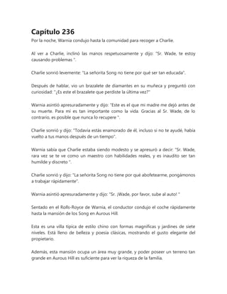 Capítulo 236
Por la noche, Warnia condujo hasta la comunidad para recoger a Charlie.
Al ver a Charlie, inclinó las manos respetuosamente y dijo: “Sr. Wade, te estoy
causando problemas ".
Charlie sonrió levemente: "La señorita Song no tiene por qué ser tan educada".
Después de hablar, vio un brazalete de diamantes en su muñeca y preguntó con
curiosidad: "¿Es este el brazalete que perdiste la última vez?"
Warnia asintió apresuradamente y dijo: “Este es el que mi madre me dejó antes de
su muerte. Para mí es tan importante como la vida. Gracias al Sr. Wade, de lo
contrario, es posible que nunca lo recupere ".
Charlie sonrió y dijo: "Todavía estás enamorado de él, incluso si no te ayudé, había
vuelto a tus manos después de un tiempo".
Warnia sabía que Charlie estaba siendo modesto y se apresuró a decir: “Sr. Wade,
rara vez se te ve como un maestro con habilidades reales, y es inaudito ser tan
humilde y discreto ".
Charlie sonrió y dijo: "La señorita Song no tiene por qué abofetearme, pongámonos
a trabajar rápidamente".
Warnia asintió apresuradamente y dijo: “Sr. ¡Wade, por favor, sube al auto! "
Sentado en el Rolls-Royce de Warnia, el conductor condujo el coche rápidamente
hasta la mansión de los Song en Aurous Hill.
Esta es una villa típica de estilo chino con formas magníficas y jardines de siete
niveles. Está lleno de belleza y poesía clásicas, mostrando el gusto elegante del
propietario.
Además, esta mansión ocupa un área muy grande, y poder poseer un terreno tan
grande en Aurous Hill es suficiente para ver la riqueza de la familia.
 