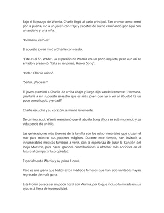 Bajo el liderazgo de Warnia, Charlie llegó al patio principal. Tan pronto como entró
por la puerta, vio a un joven con traje y zapatos de cuero caminando por aquí con
un anciano y una niña.
"Hermana, esto es"
El apuesto joven miró a Charlie con recelo.
"Este es el Sr. Wade". La expresión de Warnia era un poco inquieta, pero aun así se
enfadó y presentó: "Esta es mi prima, Honor Song".
"Hola." Charlie asintió.
"Señor. ¿Vadear?"
El joven examinó a Charlie de arriba abajo y luego dijo sarcásticamente: “Hermana,
¿invitaría a un supuesto maestro que es más joven que yo a ver al abuelo? Es un
poco complicado, ¿verdad?
Charlie escuchó y su corazón se movió levemente.
De camino aquí, Warnia mencionó que el abuelo Song ahora se está muriendo y su
vida pende de un hilo.
Las generaciones más jóvenes de la familia son los ocho inmortales que cruzan el
mar para mostrar sus poderes mágicos. Durante este tiempo, han invitado a
innumerables médicos famosos a venir, con la esperanza de curar la Canción del
Viejo Maestro, para hacer grandes contribuciones u obtener más acciones en el
futuro al compartir la propiedad.
Especialmente Warnia y su prima Honor.
Pero es una pena que todos estos médicos famosos que han sido invitados hayan
regresado de mala gana.
Este Honor parece ser un poco hostil con Warnia, por lo que incluso la mirada en sus
ojos está llena de incomodidad.
 