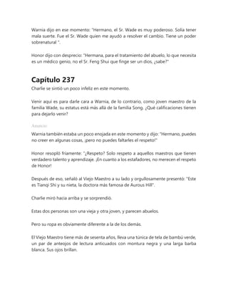 Warnia dijo en ese momento: “Hermano, el Sr. Wade es muy poderoso. Solía tener
mala suerte. Fue el Sr. Wade quien me ayudó a resolver el cambio. Tiene un poder
sobrenatural ".
Honor dijo con desprecio: "Hermana, para el tratamiento del abuelo, lo que necesita
es un médico genio, no el Sr. Feng Shui que finge ser un dios, ¿sabe?"
Capítulo 237
Charlie se sintió un poco infeliz en este momento.
Venir aquí es para darle cara a Warnia, de lo contrario, como joven maestro de la
familia Wade, su estatus está más allá de la familia Song. ¿Qué calificaciones tienen
para dejarlo venir?
Anuncio
Warnia también estaba un poco enojada en este momento y dijo: "Hermano, puedes
no creer en algunas cosas, ¡pero no puedes faltarles el respeto!"
Honor resopló fríamente: “¿Respeto? Solo respeto a aquellos maestros que tienen
verdadero talento y aprendizaje. ¡En cuanto a los estafadores, no merecen el respeto
de Honor!
Después de eso, señaló al Viejo Maestro a su lado y orgullosamente presentó: "Este
es Tianqi Shi y su nieta, la doctora más famosa de Aurous Hill".
Charlie miró hacia arriba y se sorprendió.
Estas dos personas son una vieja y otra joven, y parecen abuelos.
Pero su ropa es obviamente diferente a la de los demás.
El Viejo Maestro tiene más de sesenta años, lleva una túnica de tela de bambú verde,
un par de anteojos de lectura anticuados con montura negra y una larga barba
blanca. Sus ojos brillan.
 