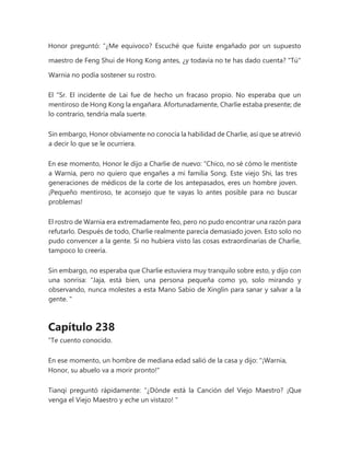 Honor preguntó: “¿Me equivoco? Escuché que fuiste engañado por un supuesto
maestro de Feng Shui de Hong Kong antes, ¿y todavía no te has dado cuenta? "Tú"
Warnia no podía sostener su rostro.
El "Sr. El incidente de Lai fue de hecho un fracaso propio. No esperaba que un
mentiroso de Hong Kong la engañara. Afortunadamente, Charlie estaba presente; de
lo contrario, tendría mala suerte.
Sin embargo, Honor obviamente no conocía la habilidad de Charlie, así que se atrevió
a decir lo que se le ocurriera.
En ese momento, Honor le dijo a Charlie de nuevo: “Chico, no sé cómo le mentiste
a Warnia, pero no quiero que engañes a mi familia Song. Este viejo Shi, las tres
generaciones de médicos de la corte de los antepasados, eres un hombre joven.
¡Pequeño mentiroso, te aconsejo que te vayas lo antes posible para no buscar
problemas!
El rostro de Warnia era extremadamente feo, pero no pudo encontrar una razón para
refutarlo. Después de todo, Charlie realmente parecía demasiado joven. Esto solo no
pudo convencer a la gente. Si no hubiera visto las cosas extraordinarias de Charlie,
tampoco lo creería.
Sin embargo, no esperaba que Charlie estuviera muy tranquilo sobre esto, y dijo con
una sonrisa: “Jaja, está bien, una persona pequeña como yo, solo mirando y
observando, nunca molestes a esta Mano Sabio de Xinglin para sanar y salvar a la
gente. "
Capítulo 238
“Te cuento conocido.
En ese momento, un hombre de mediana edad salió de la casa y dijo: "¡Warnia,
Honor, su abuelo va a morir pronto!"
Tianqi preguntó rápidamente: “¿Dónde está la Canción del Viejo Maestro? ¡Que
venga el Viejo Maestro y eche un vistazo! "
 