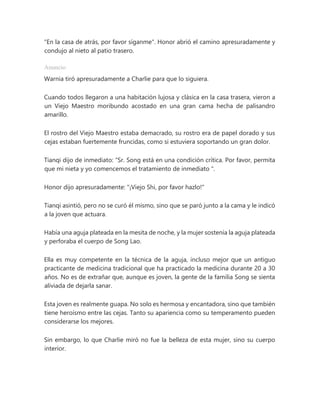 "En la casa de atrás, por favor síganme". Honor abrió el camino apresuradamente y
condujo al nieto al patio trasero.
Anuncio
Warnia tiró apresuradamente a Charlie para que lo siguiera.
Cuando todos llegaron a una habitación lujosa y clásica en la casa trasera, vieron a
un Viejo Maestro moribundo acostado en una gran cama hecha de palisandro
amarillo.
El rostro del Viejo Maestro estaba demacrado, su rostro era de papel dorado y sus
cejas estaban fuertemente fruncidas, como si estuviera soportando un gran dolor.
Tianqi dijo de inmediato: “Sr. Song está en una condición crítica. Por favor, permita
que mi nieta y yo comencemos el tratamiento de inmediato ".
Honor dijo apresuradamente: "¡Viejo Shi, por favor hazlo!"
Tianqi asintió, pero no se curó él mismo, sino que se paró junto a la cama y le indicó
a la joven que actuara.
Había una aguja plateada en la mesita de noche, y la mujer sostenía la aguja plateada
y perforaba el cuerpo de Song Lao.
Ella es muy competente en la técnica de la aguja, incluso mejor que un antiguo
practicante de medicina tradicional que ha practicado la medicina durante 20 a 30
años. No es de extrañar que, aunque es joven, la gente de la familia Song se sienta
aliviada de dejarla sanar.
Esta joven es realmente guapa. No solo es hermosa y encantadora, sino que también
tiene heroísmo entre las cejas. Tanto su apariencia como su temperamento pueden
considerarse los mejores.
Sin embargo, lo que Charlie miró no fue la belleza de esta mujer, sino su cuerpo
interior.
 