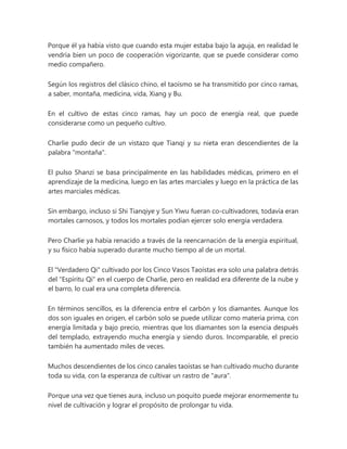 Porque él ya había visto que cuando esta mujer estaba bajo la aguja, en realidad le
vendría bien un poco de cooperación vigorizante, que se puede considerar como
medio compañero.
Según los registros del clásico chino, el taoísmo se ha transmitido por cinco ramas,
a saber, montaña, medicina, vida, Xiang y Bu.
En el cultivo de estas cinco ramas, hay un poco de energía real, que puede
considerarse como un pequeño cultivo.
Charlie pudo decir de un vistazo que Tianqi y su nieta eran descendientes de la
palabra "montaña".
El pulso Shanzi se basa principalmente en las habilidades médicas, primero en el
aprendizaje de la medicina, luego en las artes marciales y luego en la práctica de las
artes marciales médicas.
Sin embargo, incluso si Shi Tianqiye y Sun Yiwu fueran co-cultivadores, todavía eran
mortales carnosos, y todos los mortales podían ejercer solo energía verdadera.
Pero Charlie ya había renacido a través de la reencarnación de la energía espiritual,
y su físico había superado durante mucho tiempo al de un mortal.
El "Verdadero Qi" cultivado por los Cinco Vasos Taoístas era solo una palabra detrás
del "Espíritu Qi" en el cuerpo de Charlie, pero en realidad era diferente de la nube y
el barro, lo cual era una completa diferencia.
En términos sencillos, es la diferencia entre el carbón y los diamantes. Aunque los
dos son iguales en origen, el carbón solo se puede utilizar como materia prima, con
energía limitada y bajo precio, mientras que los diamantes son la esencia después
del templado, extrayendo mucha energía y siendo duros. Incomparable, el precio
también ha aumentado miles de veces.
Muchos descendientes de los cinco canales taoístas se han cultivado mucho durante
toda su vida, con la esperanza de cultivar un rastro de "aura".
Porque una vez que tienes aura, incluso un poquito puede mejorar enormemente tu
nivel de cultivación y lograr el propósito de prolongar tu vida.
 